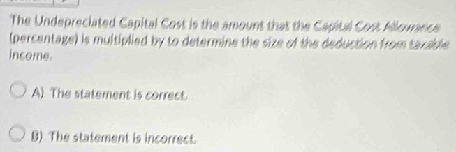 The Undepreciated Capital Cost is the amount that the Capital Cost Allowance
(percentage) is multiplied by to determine the size of the deduction from tazable
income.
A) The statement is correct.
B) The statement is incorrect.