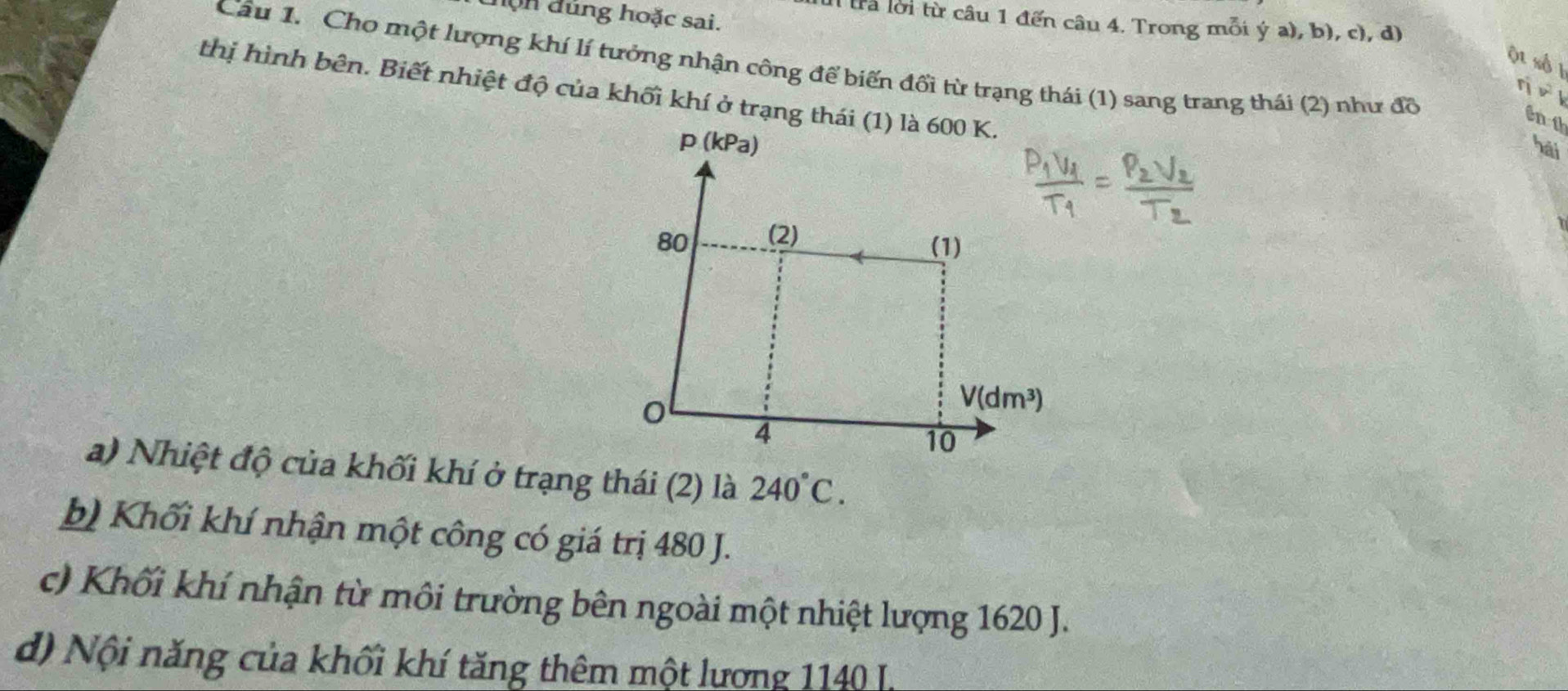 hộn đúng hoặc sai.
tra lời từ câu 1 đến câu 4. Trong mỗi  y (a),b),c) , d
ột số 1
Câu 1. Cho một lượng khí lí tưởng nhận công để biến đổi từ trạng thái (1) sang trang thái (2) như đồ
thị hình bên. Biết nhiệt độ của khối khí ở trạng thái (1) là 600 K.
int
hái
a) Nhiệt độ của khối khí ở trạng thái (2) là 240°C.
b) Khối khí nhận một công có giá trị 480 J.
c) Khối khí nhận từ môi trường bên ngoài một nhiệt lượng 1620 J.
d) Nội năng của khối khí tăng thêm một lương 1140 L