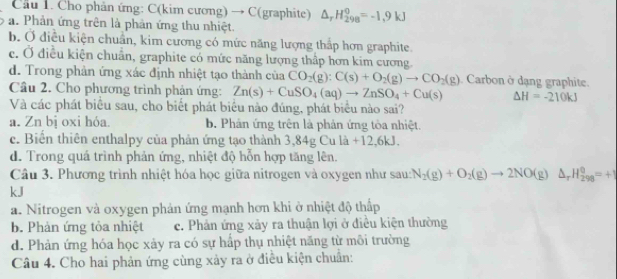 Cầu 1. Cho phản ứng: C(kim cương) → C(graphite) △ _rH_(298)^0=-1,9kJ
a. Phản ứng trên là phản ứng thu nhiệt.
b. Ở điều kiện chuẩn, kim cương có mức năng lượng thắp hơn graphite.
c. Ở điều kiện chuẩn, graphite có mức năng lượng thấp hơn kim cương
d. Trong phản ứng xác định nhiệt tạo thành của CO_2(g):C(s)+O_2(g)to CO_2(g) Carbon ở dạng graphite.
Câu 2. Cho phương trình phản ứng: Zn(s)+CuSO_4(aq)to ZnSO_4+Cu(s) △ H=-210kJ
Và các phát biểu sau, cho biết phát biểu nào đúng, phát biểu nào sai?
a. Zn bị oxi hóa. b. Phản ứng trên là phản ứng tòa nhiệt.
c. Biển thiên enthalpy của phân ứng tạo thành 3,84g Cu là +12,6 □
d. Trong quá trình phản ứng, nhiệt độ hỗn hợp tăng lên.
Câu 3. Phương trình nhiệt hóa học giữa nitrogen và oxygen như sau: N_2(g)+O_2(g)to 2NO(g)△ _rH_(298)^0=+1
kJ
a. Nitrogen và oxygen phản ứng mạnh hơn khi ở nhiệt độ thấp
b. Phản ứng tỏa nhiệt c. Phản ứng xảy ra thuận lợi ở điều kiện thường
d. Phản ứng hóa học xảy ra có sự hấp thụ nhiệt năng từ môi trường
Câu 4. Cho hai phản ứng cùng xảy ra ở điều kiện chuẩn: