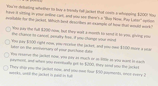 You're debating whether to buy a trendy fall jacket that costs a whopping $200! You
have it sitting in your online cart, and you see there’s a “Buy Now, Pay Later” option
available for the jacket. Which best describes an example of how that would work?
You pay the full $200 now, but they wait a month to send it to you, giving you
the chance to cancel, penalty free, if you change your mind
You pay $100 right now, you receive the jacket, and you owe $100 more a year
later on the anniversary of your purchase date
You reserve the jacket now, you pay as much or as little as you want in each
payment, and when you eventually get to $200, they send you the jacket
They ship you the jacket now, and you owe four $50 payments, once every 2
weeks, until the jacket is paid in full