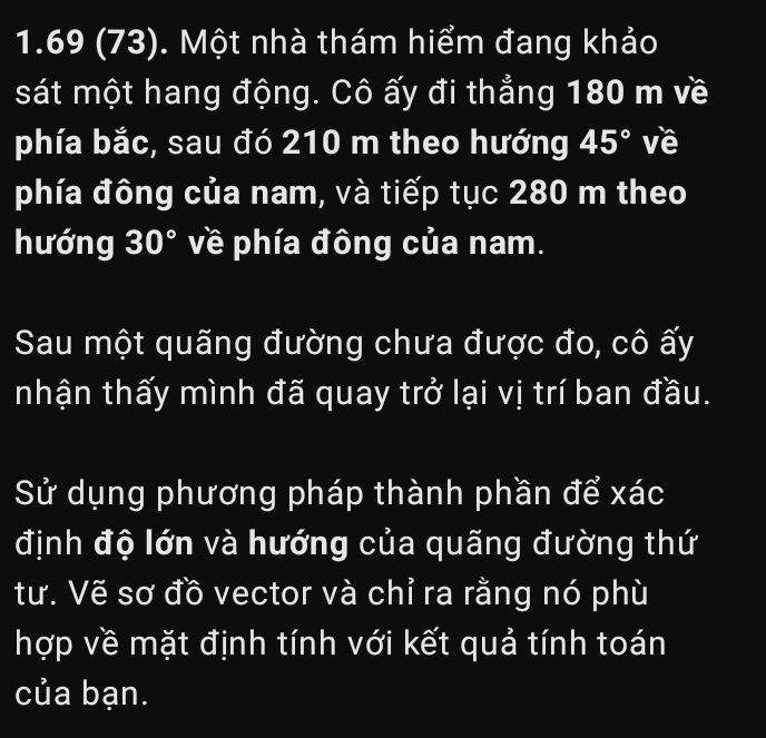 1.69 (73). Một nhà thám hiểm đang khảo 
sát một hang động. Cô ấy đi thẳng 180 m về 
phía bắc, sau đó 210 m theo hướng 45° về 
phía đông của nam, và tiếp tục 280 m theo 
hướng 30° về phía đông của nam. 
Sau một quãng đường chưa được đo, cô ấy 
nhận thấy mình đã quay trở lại vị trí ban đầu. 
Sử dụng phương pháp thành phần để xác 
định độ lớn và hướng của quãng đường thứ 
tư. Vẽ sơ đồ vector và chỉ ra rằng nó phù 
hợp về mặt định tính với kết quả tính toán 
của bạn.