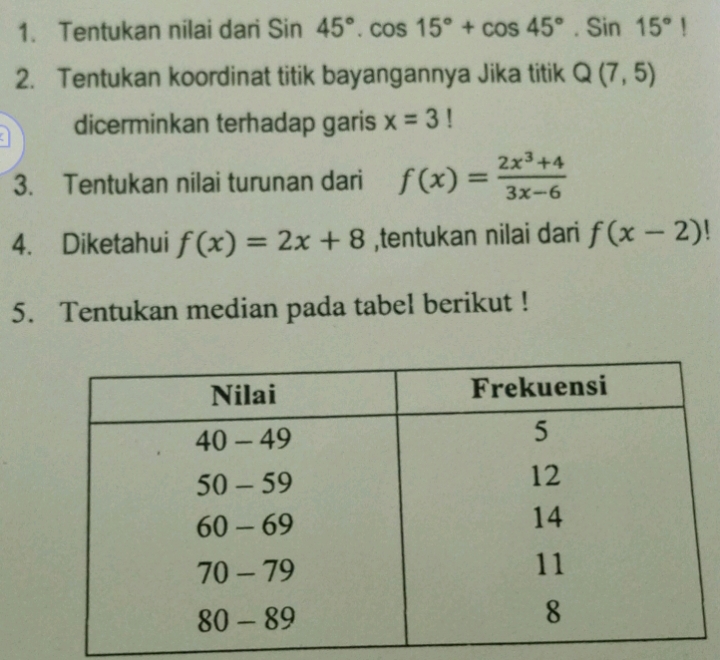 Tentukan nilai dari Sin45°.cos 15°+cos 45°.Sin15°|
2. Tentukan koordinat titik bayangannya Jika titik Q(7,5)
a dicerminkan terhadap garis x=3!
3. Tentukan nilai turunan dari f(x)= (2x^3+4)/3x-6 
4. Diketahui f(x)=2x+8 ,tentukan nilai dari f(x-2)!
5. Tentukan median pada tabel berikut !