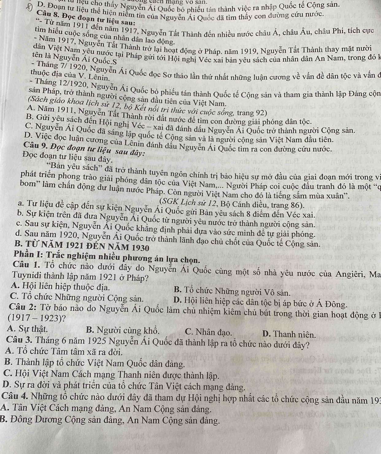 cách mạng vo san
lu liệu cho thấy Nguyễn Ái Quốc bỏ phiếu tán thành việc ra nhập Quốc tế Cộng sản.
D. Đoạn tư liệu thể hiện niểm tin của Nguyễn Ái Quốc đã tìm thấy con đường cứu nước.
Câu 8. Đọc đoạn tư liệu sau:
“- Từ năm 1911 đến năm 1917, Nguyễn Tất Thành đến nhiều nước châu Á, châu Âu, châu Phi, tích cực
tìm hiểu cuộc sống của nhân dân lao động.
- Năm 1917, Nguyễn Tất Thành trở lại hoạt động ở Pháp. năm 1919, Nguyễn Tất Thành thay mặt nười
dân Việt Nam yêu nước tại Pháp gửi tới Hội nghị Véc xai bản yêu sách của nhân dân An Nam, trong đó k
tên là Nguyễn Ái Quốc.S
- Tháng 7/ 1920, Nguyễn Ái Quốc đọc Sơ thảo lần thứ nhất những luận cương về vấn đề dân tộc và vấn ở
thuộc địa của V. Lênin.
- Tháng 12/1920, Nguyễn Ái Quốc bỏ phiếu tán thành Quốc tế Cộng sản và tham gia thành lập Đảng cộn
sản Pháp, trở thành người cộng sản đầu tiên của Việt Nam.
(Sách giáo khoa lịch sử 12, bộ Kết nổi tri thức với cuộc sống, trang 92)
A. Năm 1911, Nguyễn Tất Thành rời đất nước để tìm con đường giải phóng dân tộc.
B. Gửi yêu sách đến Hội nghị Véc - xai đã đánh dấu Nguyễn Ái Quốc trở thành người Cộng sản.
C. Nguyễn Ái Quốc đã sáng lập quốc tế Cộng sản và là người cộng sản Việt Nam đầu tiên.
D. Việc đọc luận cương của Lênin đánh dấu Nguyễn Ái Quốc tìm ra con đường cứu nước.
Câu 9. Đọc đoạn tư liệu sau đây:
Đọc đoạn tư liệu sau đây.
“Bản yêu sách” đã trở thành tuyên ngôn chính trị bảo hiệu sự mở đầu của giai đoạn mới trong vị
phát triển phong trào giải phóng dân tộc của Việt Nam,... Người Pháp coi cuộc đấu tranh đó là một “c
bom'' làm chấn động dư luận nước Pháp. Còn người Việt Nam cho đó là tiếng sấm mùa xuân''.
(SGK Lịch sử 12, Bộ Cánh diều, trang 86).
a. Tư liệu đề cập đến sự kiện Nguyễn Ái Quốc gửi Bản yêu sách 8 điểm đến Véc xai.
b. Sự kiện trên đã đưa Nguyễn Ái Quốc từ người yêu nước trở thành người cộng sản.
c. Sau sự kiện, Nguyễn Ái Quốc khẳng định phải dựa vào sức mình để tự giải phóng.
d. Sau năm 1920, Nguyễn Ái Quốc trở thành lãnh đạo chủ chốt của Quốc tế Cộng sản.
B. Từ năm 1921 đến năm 1930
Phần I: Trắc nghiệm nhiều phương án lựa chọn.
Câu 1. Tổ chức nào dưới đây do Nguyễn Ái Quốc cùng một số nhà yêu nước của Angiêri, Ma
Tuynidi thành lập năm 1921 ở Pháp?
A. Hội liên hiệp thuộc địa. B. Tổ chức Những người Vô sản.
C. Tổ chức Những người Cộng sản. D. Hội liên hiệp các dân tộc bị áp bức ở Á Đông.
Câu 2: Tờ báo nào do Nguyễn Ái Quốc làm chủ nhiệm kiêm chủ bút trong thời gian hoạt động ở l
(1917 - 1923)?
A. Sự thật. B. Người cùng khổ. C. Nhân đạo. D. Thanh niên.
Câu 3. Tháng 6 năm 1925 Nguyễn Ái Quốc đã thành lập ra tổ chức nào dưới đây?
A. Tổ chức Tâm tâm xã ra đời.
B. Thành lập tổ chức Việt Nam Quốc dân đảng.
C. Hội Việt Nam Cách mạng Thanh niên được thành lập.
D. Sự ra đời và phát triển của tổ chức Tân Việt cách mạng đảng.
Câu 4. Những tổ chức nào dưới đây đã tham dự Hội nghị hợp nhất các tổ chức cộng sản đầu năm 193
A. Tân Việt Cách mạng đảng, An Nam Cộng sản đảng.
B. Đông Dương Cộng sản đảng, An Nam Cộng sản đảng.