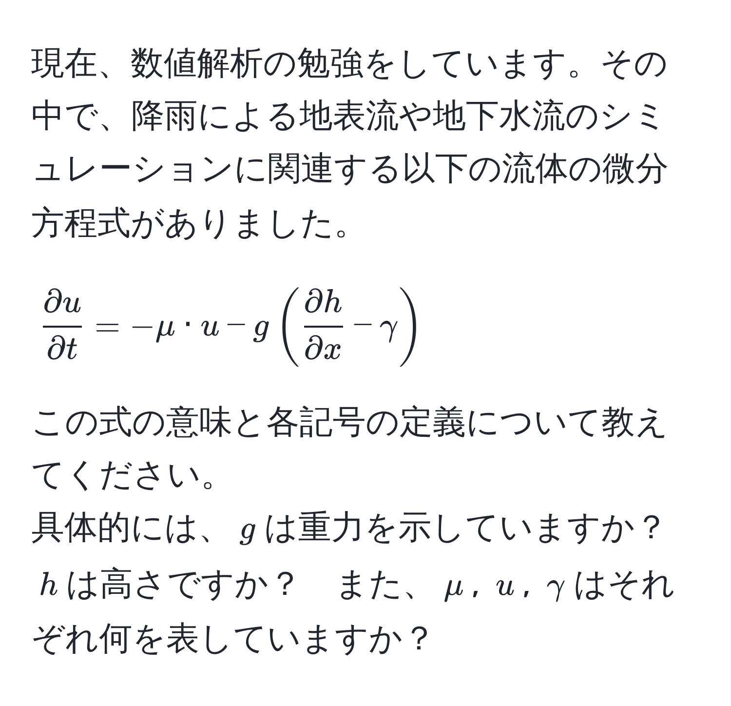 現在、数値解析の勉強をしています。その中で、降雨による地表流や地下水流のシミュレーションに関連する以下の流体の微分方程式がありました。  
[
 partial u/partial t  = -mu · u - g( partial h/partial x  - gamma)
]  
この式の意味と各記号の定義について教えてください。  
具体的には、$g$は重力を示していますか？　$h$は高さですか？　また、$mu$, $u$, $gamma$はそれぞれ何を表していますか？