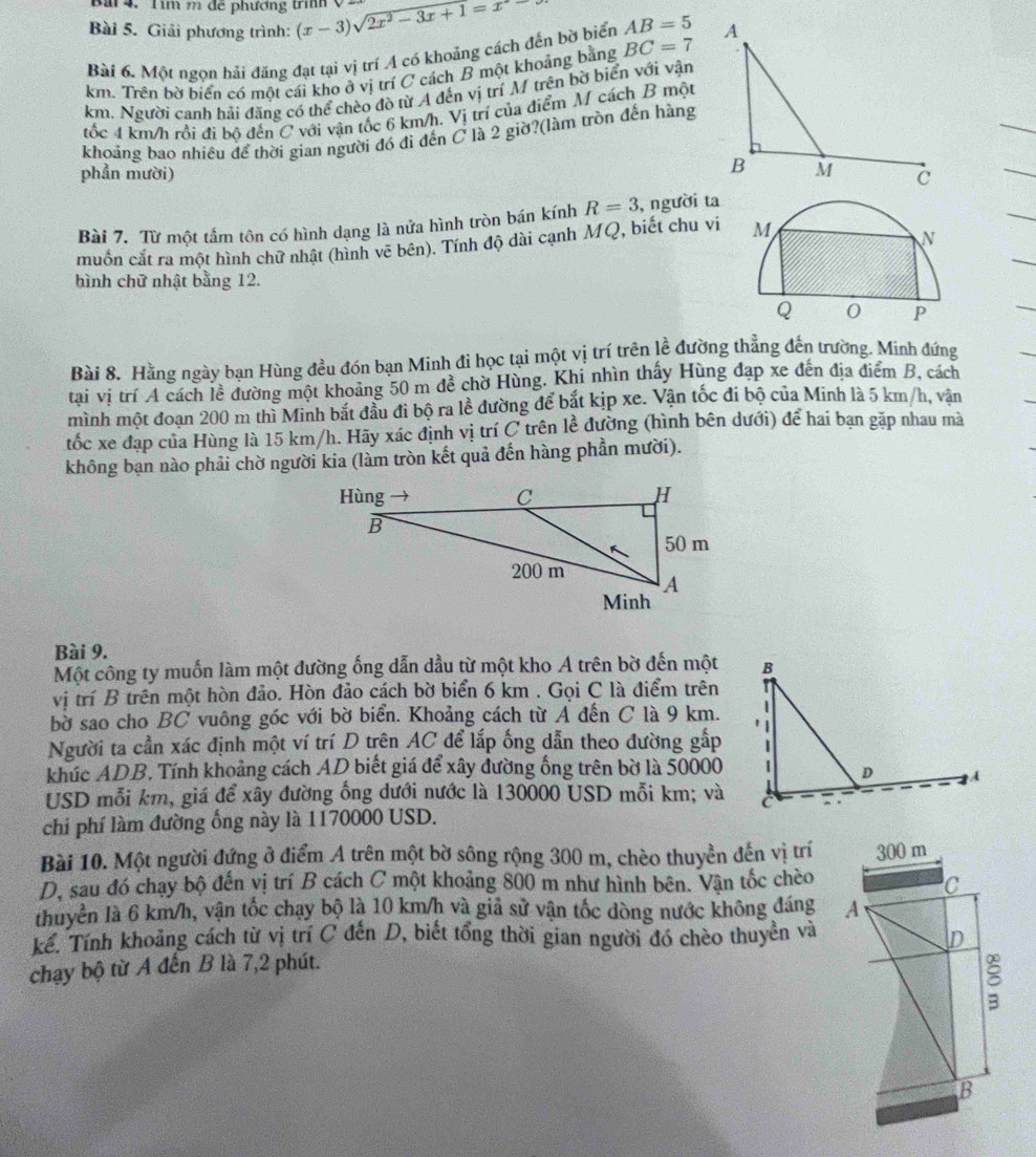 Tìm m đễ phương trình ý
Bài 5. Giải phương trình: (x-3)sqrt(2x^2-3x+1=x)
Bài 6. Một ngọn hải đăng đạt tại vị trí A có khoảng cách đến bờ biển AB=5
km. Trên bờ biển có một cái kho ở vị trí C cách B một khoảng bằng BC=7
km. Người canh hải đăng có thể chèo đò từ A đến vị trí M trên bờ biển với vận
tốc 4 km/h rồi đi bộ đến C với vận tốc 6 km/h. Vị trí của điểm M cách B một
khoảng bao nhiều để thời gian người đó đi đến C là 2 giờ?(làm tròn đến hàng
phần mười) 
Bài 7. Từ một tầm tôn có hình dạng là nửa hình tròn bán kính R=3 , người ta
muốn cắt ra một hình chữ nhật (hình vẽ bên). Tính độ dài cạnh MQ, biết chu vi 
hình chữ nhật bằng 12.
Bài 8. Hằng ngày bạn Hùng đều đón bạn Minh đi học tại một vị trí trên lề đường thẳng đến trường. Minh đứng
tại vị trí A cách lề đường một khoảng 50 m đề chờ Hùng. Khi nhìn thấy Hùng đạp xe đến địa điểm B, cách
mình một đoạn 200 m thì Minh bắt đầu đi bộ ra lề đường để bắt kịp xe. Vận tốc đi bộ của Minh là 5 km/h, vân
tốc xe đạp của Hùng là 15 km/h. Hãy xác định vị trí C trên lề đường (hình bên dưới) để hai bạn gặp nhau mà
không bạn nào phải chờ người kia (làm tròn kết quả đến hàng phần mười).
Bài 9.
Một công ty muốn làm một đường ống dẫn dầu từ một kho A trên bờ đến một
vị trí B trên một hòn đảo. Hòn đảo cách bờ biển 6 km . Gọi C là điểm trên
bờ sao cho BC vuông góc với bờ biển. Khoảng cách từ A đến C là 9 km.
Người ta cần xác định một ví trí D trên AC để lắp ống dẫn theo đường gấp
khúc ADB. Tính khoảng cách AD biết giá để xây đường ống trên bờ là 50000
USD mỗi km, giá để xây đường ống dưới nước là 130000 USD mỗi km; và
chi phí làm đường ống này là 1170000 USD.
Bài 10. Một người đứng ở điểm A trên một bờ sông rộng 300 m, chèo thuyền đến vị trí
D, sau đó chạy bộ đến vị trí B cách C một khoảng 800 m như hình bên. Vận tốc chèo
thuyển là 6 km/h, vận tốc chạy bộ là 10 km/h và giả sử vận tốc dòng nước không đáng 
kể. Tính khoảng cách từ vị trí C đến D, biết tổng thời gian người đó chèo thuyền và
chạy bộ từ A đến B là 7,2 phút.