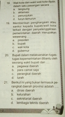 Wali kota dan wakil wali kota dipilih
dalam satu pasangan secara ....
a langsung
b. aklamasi
c. penunjukan
d. turun-temurun
19. Memberikan penghargaan alau
sanksi kepada bupati/wali kota
terkait dengan penyelenggaraan
pemerintahan daerah merupakan
wewenang ....
a. presiden
b. bupati
c wali kota
d. gubernur
20. Bupati dalam melaksanakan tugas-
tugas kepemerintahan dibantu oleh
seorang wakil bupati dan ....
a. pegawai daerah
b. para camat saja
c. perangkat daerah
d. lurah
21. Berikut ini yang bukan termasuk pe-
rangkat daerah provinsi adalah ....
a. dinas daerah
b. kelurahan
c. sekretariat daerah
d. lembaga teknis daerah
-2