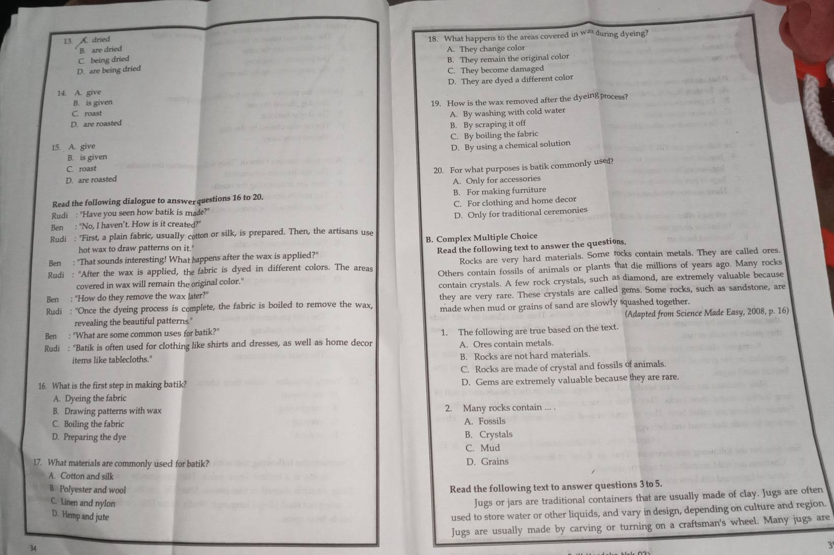 A. dried
B. are dried 18. What happens to the areas covered in wa during dyeing?
C. being dried A. They change color
B. They remain the original color
D. are being dried C. They become damaged
14. A. give D. They are dyed a different color
B. is given
D. are roasted 19. How is the wax removed after the dyeing process?
C. roast A. By washing with cold water
B. By scraping it off
C. By boiling the fabric
15. A. give D. By using a chemical solution
B. is given
C. roast
20. For what purposes is batik commonly used?
D. are roasted
A. Only for accessories
Read the following dialogue to answer questions 16 to 20. B. For making furniture
C. For clothing and home decor
Rudi : "Have you seen how batik is made?"
D. Only for traditional ceremonies
Ben : "No, I haven’t. How is it created?"
Rudi : "First, a plain fabric, usually cotton or silk, is prepared. Then, the artisans use
hot wax to draw patterns on it." B. Complex Multiple Choice
Ben : "That sounds interesting! What happens after the wax is applied?" Read the following text to answer the questions.
Rudi : "After the wax is applied, the fabric is dyed in different colors. The areas Rocks are very hard materials. Some rocks contain metals. They are called ores.
covered in wax will remain the original color." Others contain fossils of animals or plants that die millions of years ago. Many rocks
Ben : "How do they remove the wax later?' contain crystals. A few rock crystals, such as diamond, are extremely valuable because
Rudi : "Once the dyeing process is complete, the fabric is boiled to remove the wax, they are very rare. These crystals are called gems. Some rocks, such as sandstone, are
revealing the beautiful patterns." made when mud or grains of sand are slowly squashed together.
(Adapted from Science Made Easy, 2008, p. 16)
Ben : "What are some common uses for batik?"
Rudi : "Batik is often used for clothing like shirts and dresses, as well as home decor 1. The following are true based on the text.
A. Ores contain metals.
items like tablecloths." B. Rocks are not hard materials.
C. Rocks are made of crystal and fossils of animals.
16. What is the first step in making batik?
D. Gems are extremely valuable because they are rare.
A. Dyeing the fabric
B. Drawing patterns with wax 2. Many rocks contain ... .
C. Boiling the fabric A. Fossils
D. Preparing the dye B. Crystals
C. Mud
17. What materials are commonly used for batik? D. Grains
A. Cotton and silk
B. Polyester and wool
Read the following text to answer questions 3 to 5.
C. Linen and nylon
Jugs or jars are traditional containers that are usually made of clay. Jugs are often
D. Hemp and jute
used to store water or other liquids, and vary in design, depending on culture and region.
Jugs are usually made by carving or turning on a craftsman's wheel. Many jugs are
34
3