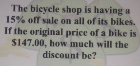 The bicycle shop is having a
15% off sale on all of its bikes. 
If the original price of a bike is
$147.00, how much will the 
discount be?