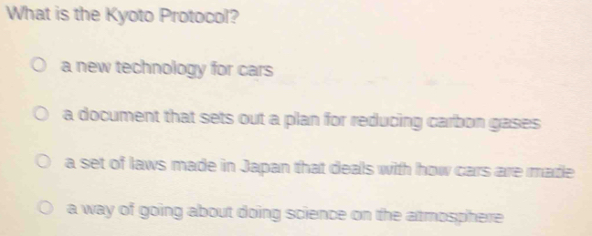 What is the Kyoto Protocol?
a new technology for cars
a document that sets out a plan for reducing carbon gases
a set of laws made in Japan that deals with how cars are made
a way of going about doing science on the atmosphere