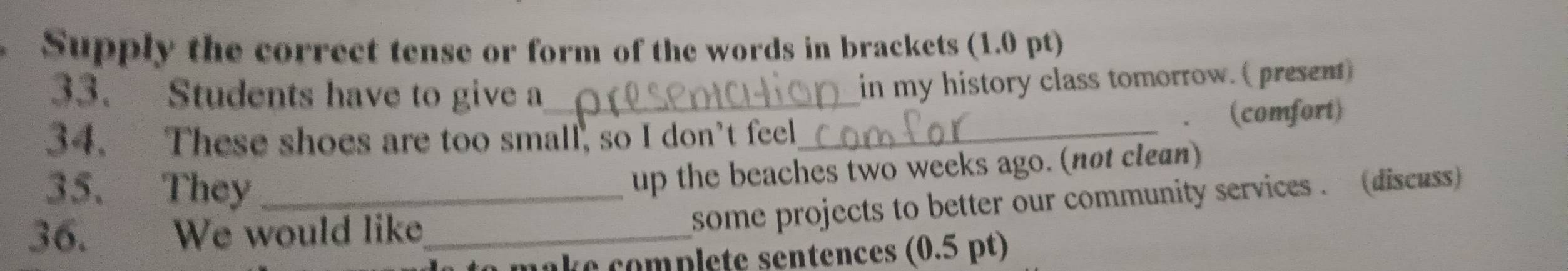 Supply the correct tense or form of the words in brackets (1.0 pt) 
33. Students have to give a 
in my history class tomorrow. ( present) 
、 
34. These shoes are too small, so I don't feel_ (comfort) 
35. They_ 
up the beaches two weeks ago. (not clean) 
36. We would like_ 
some projects to better our community services . (discuss 
a k e omplete sentences (0.5 pt)