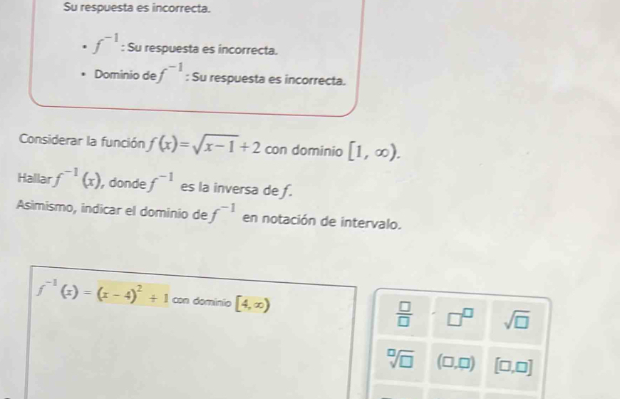 Su respuesta es incorrecta.
f^(-1) : Su respuesta es incorrecta. 
Dominio de f^(-1) : Su respuesta es incorrecta. 
Considerar la función f(x)=sqrt(x-1)+2 con dominio [1,∈fty ). 
Hallar f^(-1)(x) , donde f^(-1) es la inversa de f. 
Asimismo, indicar el dominio de f^(-1) en notación de intervalo.
f^(-1)(x)=(x-4)^2+1 con dominio [4,∈fty )
 □ /□   □^(□) sqrt(□ )
sqrt[□](□ ) (□ ,□ ) [□ ,□ ]