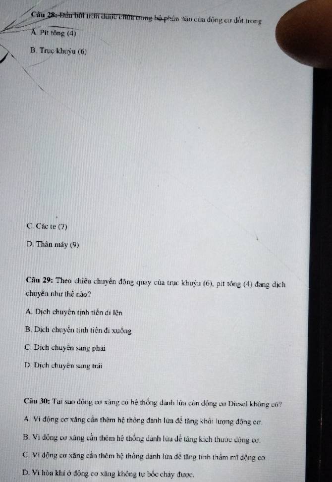Đầu bối tròn dược chứa trong bộ phần nào của đông cơ đốt trong
A Pit tổng (4)
B. Truç khuỳu (6)
C. Các te (7)
D. Thân máy (9)
Câu 29: Theo chiêu chuyên động quay của trục khuỷu (6), pít tông (4) đang dịch
chuyên như thế nào?
A. Dịch chuyên tịnh tiền di lên
B. Dịch chuyển tinh tiên đi xuông
C. Dịch chuyên sang phải
D. Dịch chuyên sang trái
Câu 30: Tại sao động cơ xăng có hệ thống dánh lửa còn động cơ Diesel không có?
A. Vi động cơ xăng cần thêm hệ thống đanh lửa đề tăng khổi lượng động cơ
B. Vì đồng cơ xãng cần thêm hệ thống dánh lừa để tăng kích thước động cơ.
C. Vi động cơ xăng cần thêm hộ thống dánh lửa dề tăng tính thầm mĩ dộng cơ
D. Vì hòa khí ở động cơ xăng không tự bốc cháy được.