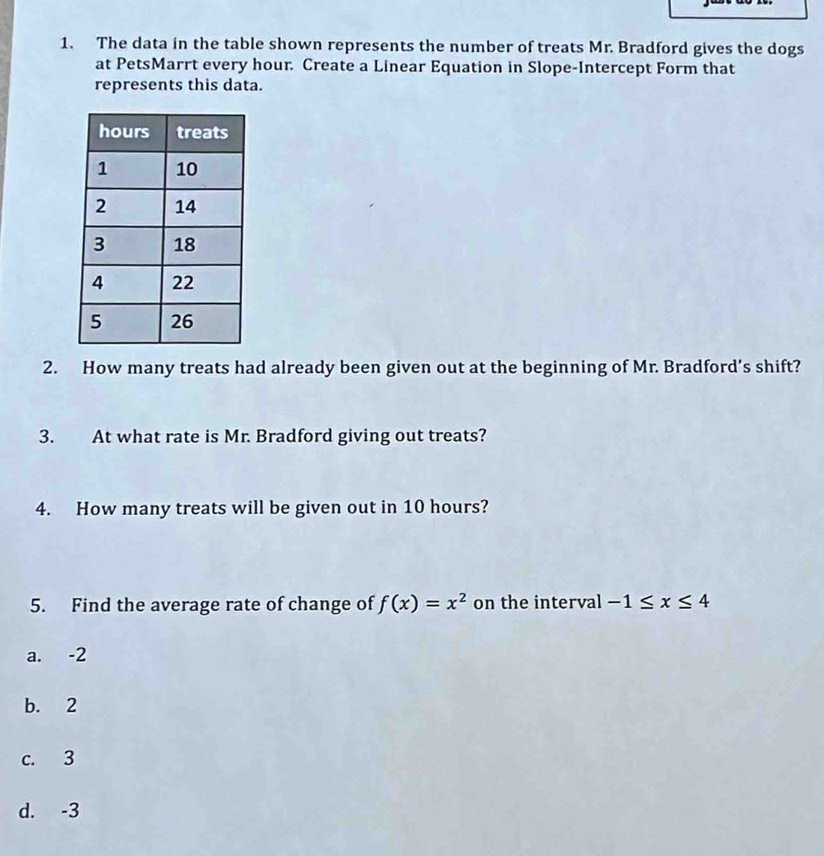 The data in the table shown represents the number of treats Mr. Bradford gives the dogs
at PetsMarrt every hour. Create a Linear Equation in Slope-Intercept Form that
represents this data.
2. How many treats had already been given out at the beginning of Mr. Bradford’s shift?
3. At what rate is Mr. Bradford giving out treats?
4. How many treats will be given out in 10 hours?
5. Find the average rate of change of f(x)=x^2 on the interval -1≤ x≤ 4
a. -2
b. 2
c. 3
d. -3