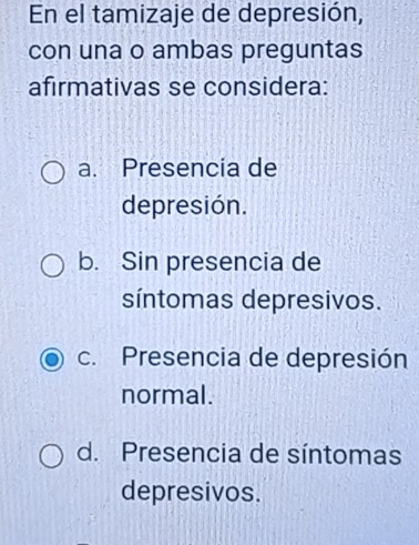 En el tamizaje de depresión,
con una o ambas preguntas
afirmativas se considera:
a. Presencia de
depresión.
b. Sin presencia de
síntomas depresivos.
c. Presencia de depresión
normal.
d. Presencia de síntomas
depresivos.