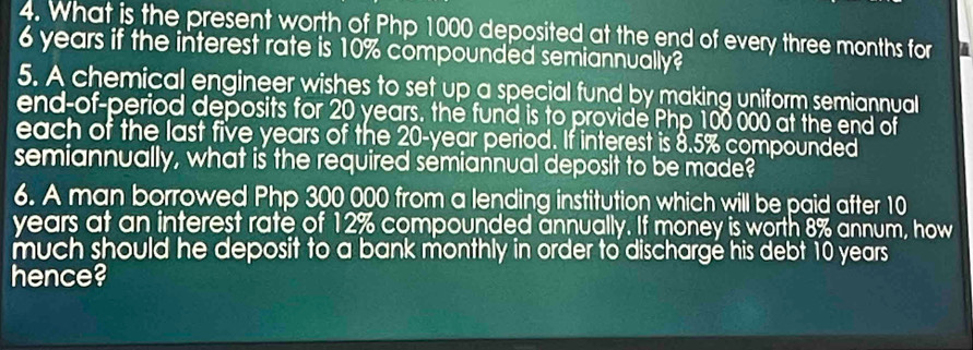 What is the present worth of Php 1000 deposited at the end of every three months for
6 years if the interest rate is 10% compounded semiannually? 
5. A chemical engineer wishes to set up a special fund by making uniform semiannual 
end-of-period deposits for 20 years. the fund is to provide Php 100 000 at the end of 
each of the last five years of the 20-year period. If interest is 8.5% compounded 
semiannually, what is the required semiannual deposit to be made? 
6. A man borrowed Php 300 000 from a lending institution which will be paid after 10
years at an interest rate of 12% compounded annually. If money is worth 8% annum, how 
much should he deposit to a bank monthly in order to discharge his debt 10 years
hence?