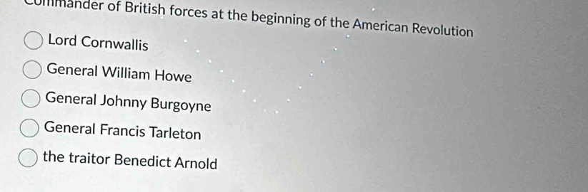 ummander of British forces at the beginning of the American Revolution
Lord Cornwallis
General William Howe
General Johnny Burgoyne
General Francis Tarleton
the traitor Benedict Arnold