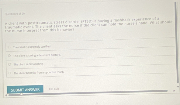 A client with posttraumatic stress disorder (PTSD) is having a flashback experience of a
traumatic event. The client asks the nurse if the client can hold the nurse's hand. What should
the nurse interpret from this behavior?
The client is extremely terrified.
The client is taking a defensive posture.
The client is dissociating.
The client benefits from supportive touch.
SUBMIT ANSWER Exit quiz
4