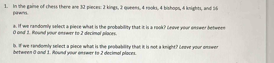 In the game of chess there are 32 pieces: 2 kings, 2 queens, 4 rooks, 4 bishops, 4 knights, and 16
pawns. 
a. If we randomly select a piece what is the probability that it is a rook? Leave your answer between
0 and 1. Round your answer to 2 decimal places. 
b. If we randomly select a piece what is the probability that it is not a knight? Leave your answer 
between 0 and 1. Round your answer to 2 decimal places.