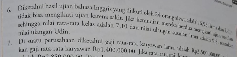 Diketahui hasil ujian bahasa Inggris yang diikuti olch 24 orang siswa adalah 6,95. Irma dan Udin 
tidak bisa mengikuti ujian karena sakit. Jika kemudian mereka berdua mengikutí ujian susular 
nilai ulangan Udin. 
sehingga nilai rata-rata kelas adalah 7, 10 dan nilai ulangan susulan Irma adalah 9,8, tentukan 
7. Di suatu perusahaan diketahui gaji rata-rata karyawan lama adalah Rp3.500,000.0o
kan gaji rata-rata karyawan Rp1.400.000,00. Jika rata r t a