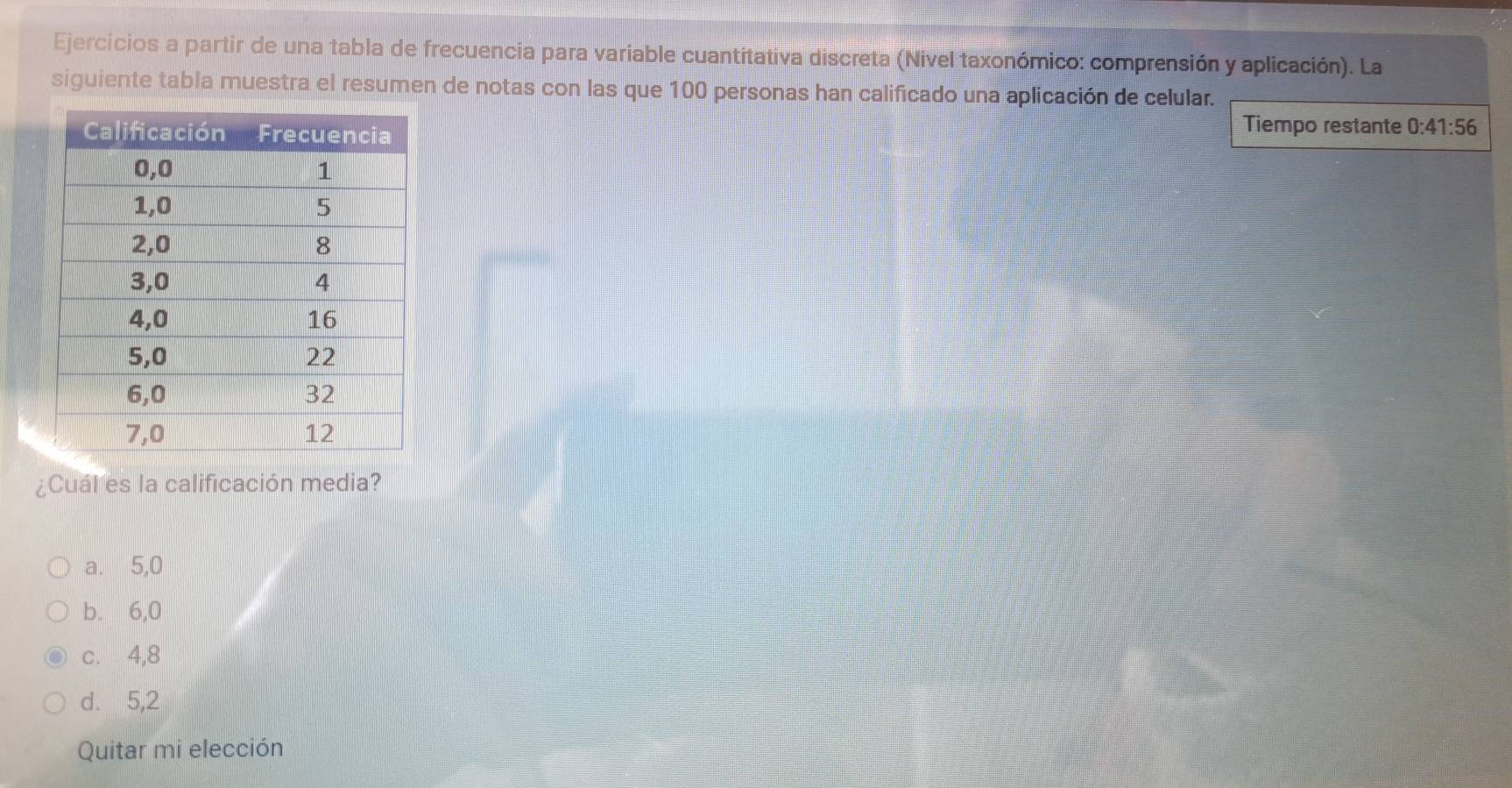 Ejercicios a partir de una tabla de frecuencia para variable cuantitativa discreta (Nivel taxonómico: comprensión y aplicación). La
siguiente tabla muestra el resumen de notas con las que 100 personas han calificado una aplicación de celular.
Tiempo restante 0:41:56
¿Cual es la calificación media?
a. 5,0
b. 6,0
c. 4,8
d. 5,2
Quitar mi elección