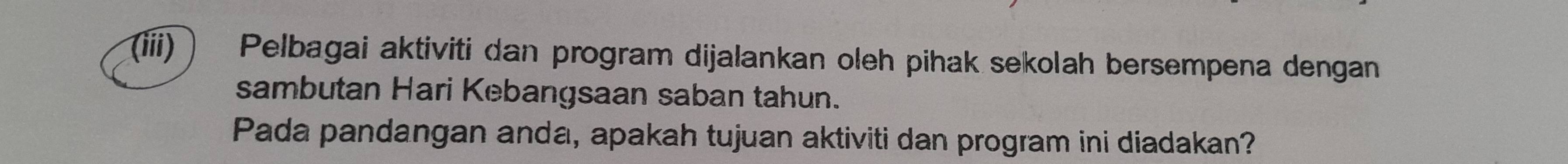 (iii)  Pelbagai aktiviti dan program dijalankan oleh pihak sekolah bersempena dengan 
sambutan Hari Kebangsaan saban tahun. 
Pada pandangan anda, apakah tujuan aktiviti dan program ini diadakan?