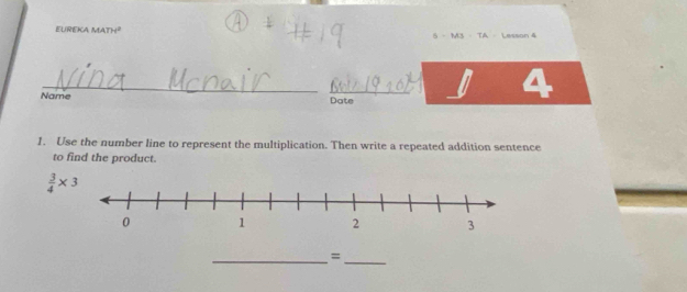 EUREKA MATH² 5 - M3 - TA - Lesson 4 
_ 
_0 4 
Name Date 
1. Use the number line to represent the multiplication. Then write a repeated addition sentence 
to find the product.
 3/4 * 3
__=