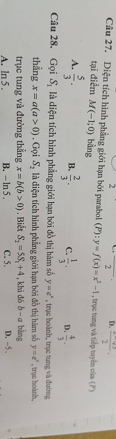 2
D.
C. _.  (z-sqrt(3))/2 . 
2
Câu 27. Diện tích hình phẳng giới hạn bởi parabol (P): y=f(x)=x^2-1 , trục tung và tiếp tuyến của (P)
tại điểm M(-1;0) bằng
A.  5/3 .
B.  2/3 .
C.  1/3 .  4/3 . 
D.
Câu 28. Gọi S_1 là diện tích hình phẳng giới hạn bởi đồ thị hàm số y=e^x , trục hoành, trục tung và đường
thẳng x=a(a>0). Gọi S_2 là diện tích hình phẳng giới hạn bởi đồ thị hàm số y=e^x , trục hoành,
trục tung và đường thắng x=b(b>0). Biết S_2=5S_1+4 , khi đó b-a bằng
D. -5.
A. ln 5. B. - ln 5. C. 5. 15