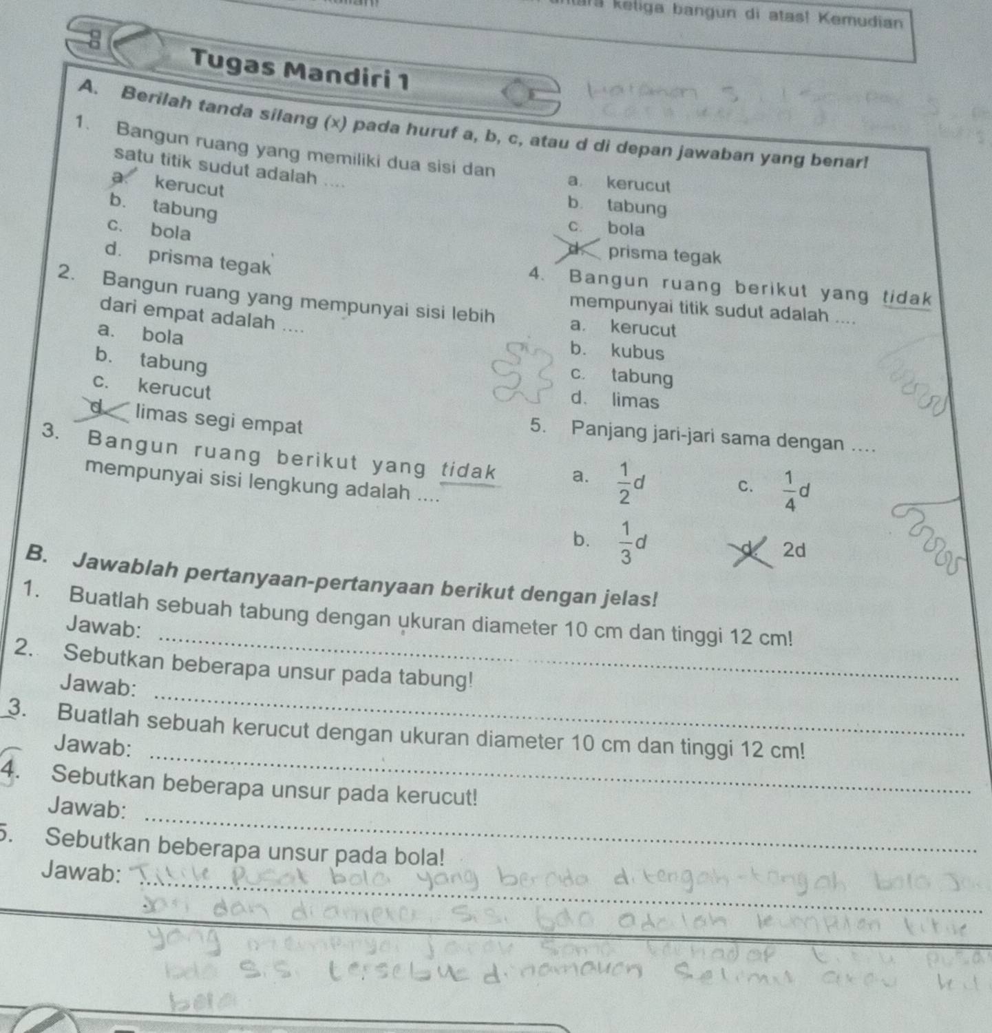 1r9 keliga bangun di atas! Kemudian
8
Tugas Mandiri 1
A. Berilah tanda silang (x) pada huruf a, b, c, atau d di depan jawaban yang benar!
1. Bangun ruang yang memiliki dua sisi dan a kerucut
satu titik sudut adalah ....
a kerucut
b. tabung
b tabung
c. bola
c bola
d prisma tegak
d. prisma tegak
4. Bangun ruang berikut yang tidak
2. Bangun ruang yang mempunyai sisi lebih
mempunyai titik sudut adalah ....
dari empat adalah ....
a kerucut
a. bola
b. kubus
b. tabung
2 c tabung
c. kerucut
d、 limas
d limas segi empat
5. Panjang jari-jari sama dengan ....
3. Bangun ruang berikut yang tidak a.  1/2 d
mempunyai sisi lengkung adalah ....
C.  1/4 d
b.  1/3 d
2d
B. Jawablah pertanyaan-pertanyaan berikut dengan jelas!
_
1. Buatlah sebuah tabung dengan ukuran diameter 10 cm dan tinggi 12 cm!
Jawab:
_
2. Sebutkan beberapa unsur pada tabung!
Jawab:
_
3. Buatlah sebuah kerucut dengan ukuran diameter 10 cm dan tinggi 12 cm!
Jawab:
_
4. Sebutkan beberapa unsur pada kerucut!
Jawab:
5. Sebutkan beberapa unsur pada bola!
_
Jawab:
_