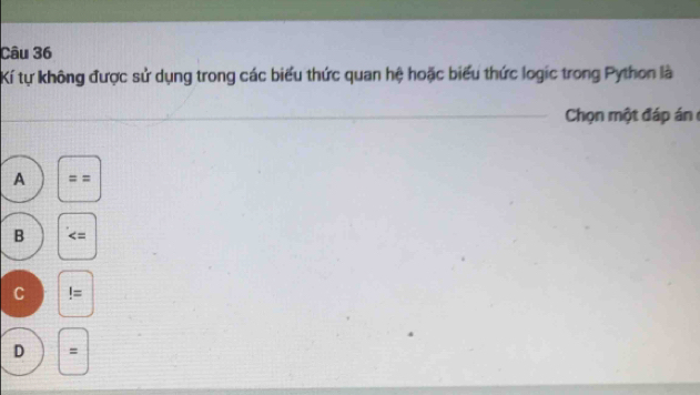 Kí tự không được sử dụng trong các biểu thức quan hệ hoặc biểu thức logic trong Python là
_ Chọn một đáp án
A ==
B
C!=
D =