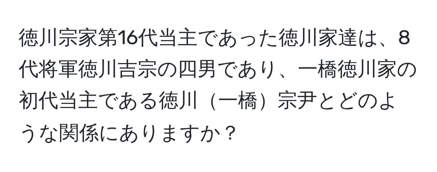 徳川宗家第16代当主であった徳川家達は、8代将軍徳川吉宗の四男であり、一橋徳川家の初代当主である徳川一橋宗尹とどのような関係にありますか？