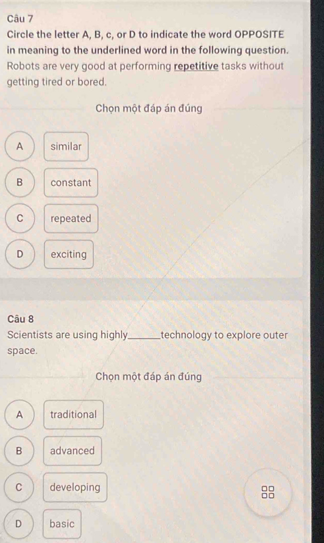 Circle the letter A, B, c, or D to indicate the word OPPOSITE
in meaning to the underlined word in the following question.
Robots are very good at performing repetitive tasks without
getting tired or bored.
Chọn một đáp án đúng
A similar
B constant
C repeated
D exciting
Câu 8
Scientists are using highly_ technology to explore outer
space.
Chọn một đáp án đúng
A traditional
B advanced
C developing □□
DD
D basic