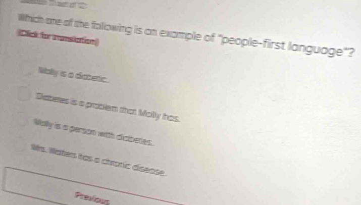 Which are of the following is an example of "people-first language"?
Click for ramstation
Wally's a dateric.
Diabetes is a prablem that Mally has.
Mally is a person with diabetes.
Ws. Waters has a airoric diseose.
Previous