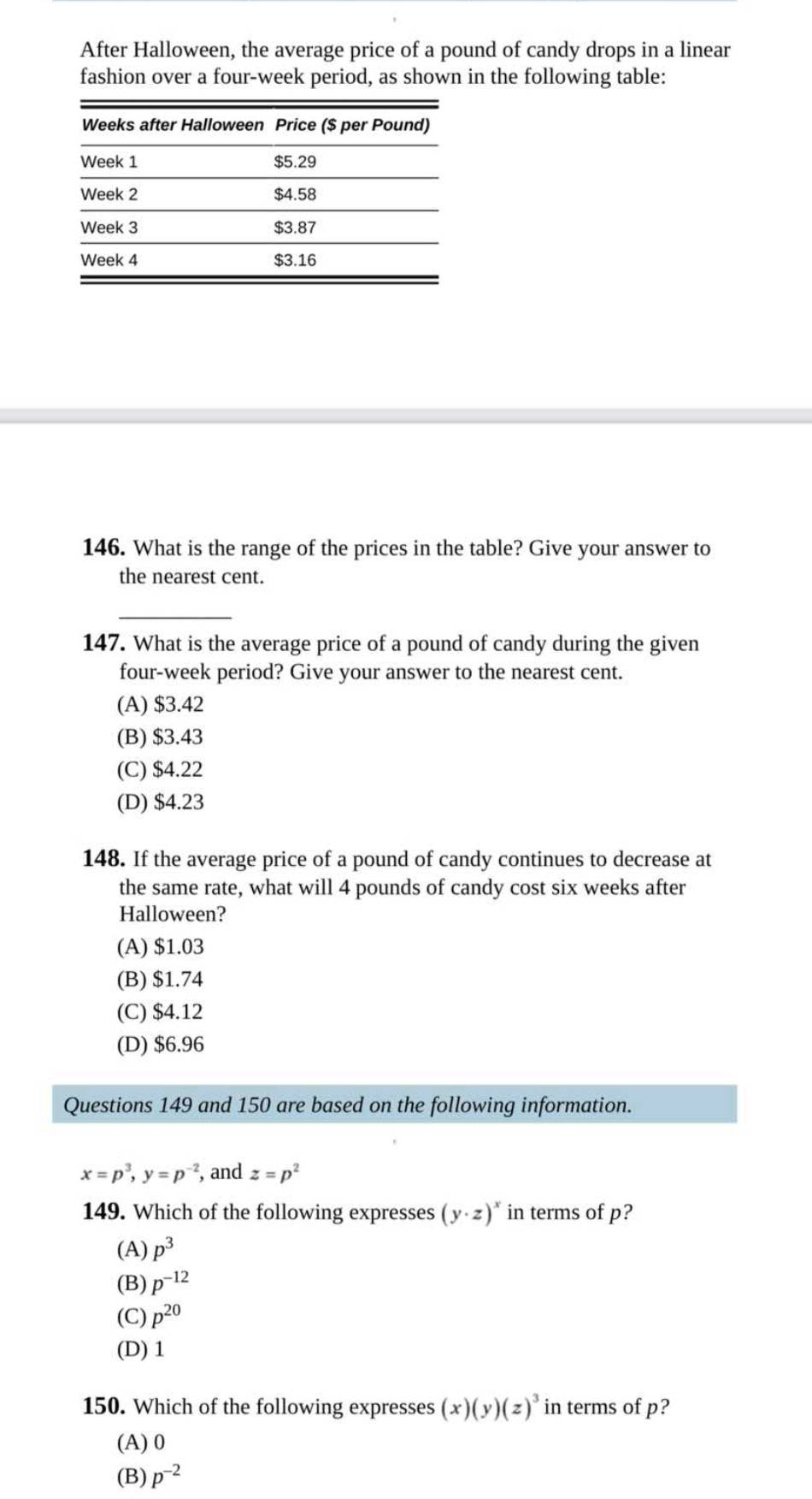 After Halloween, the average price of a pound of candy drops in a linear
fashion over a four-week period, as shown in the following table:
146. What is the range of the prices in the table? Give your answer to
the nearest cent.
_
147. What is the average price of a pound of candy during the given
four-week period? Give your answer to the nearest cent.
(A) $3.42
(B) $3.43
(C) $4.22
(D) $4.23
148. If the average price of a pound of candy continues to decrease at
the same rate, what will 4 pounds of candy cost six weeks after
Halloween?
(A) $1.03
(B) $1.74
(C) $4.12
(D) $6.96
Questions 149 and 150 are based on the following information.
x=p^3, y=p^(-2) , and z=p^2
149. Which of the following expresses (y· z)^x in terms of p?
(A) p^3
(B) p^(-12)
(C) p^(20)
(D) 1
150. Which of the following expresses (x)(y)(z)^3 in terms of p?
(A) 0
(B) p^(-2)