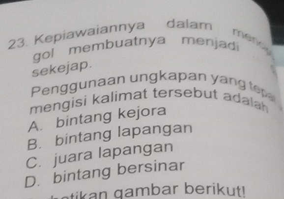 Kepiawaiannya dalam mer 
gol membuatnya menjadi
sekejap.
Penggunaan ungkapan yang tep
mengisi kalimat tersebut adalah
A. bintang kejora
B. bintang lapangan
C. juara lapangan
D. bintang bersinar
i a m b ar berikut