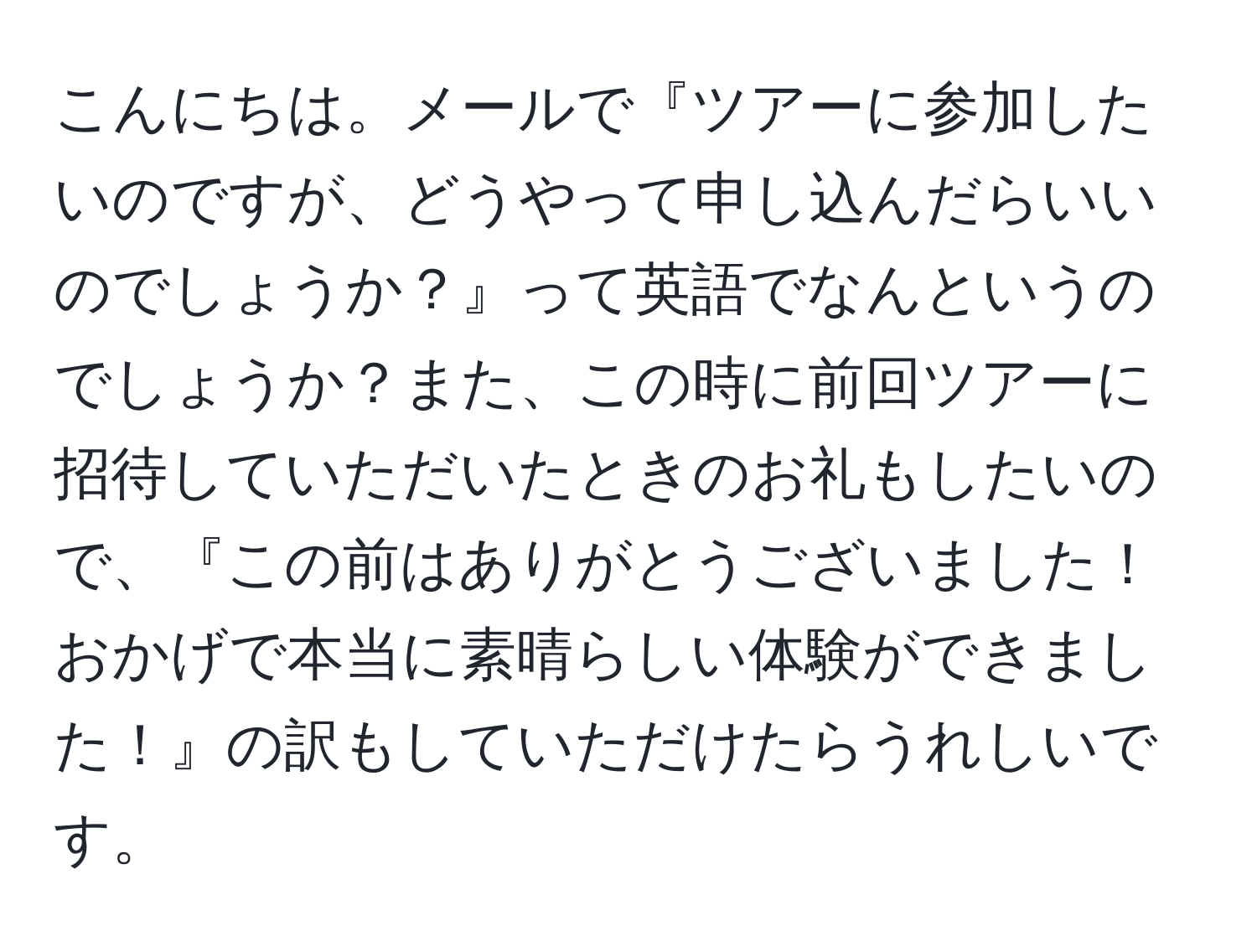 こんにちは。メールで『ツアーに参加したいのですが、どうやって申し込んだらいいのでしょうか？』って英語でなんというのでしょうか？また、この時に前回ツアーに招待していただいたときのお礼もしたいので、『この前はありがとうございました！おかげで本当に素晴らしい体験ができました！』の訳もしていただけたらうれしいです。