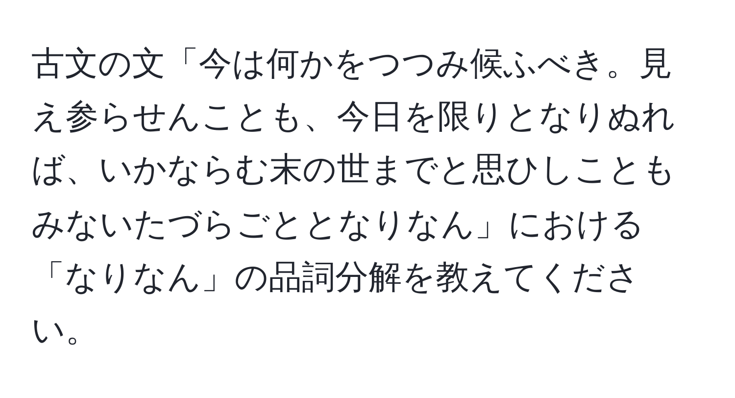 古文の文「今は何かをつつみ候ふべき。見え参らせんことも、今日を限りとなりぬれば、いかならむ末の世までと思ひしこともみないたづらごととなりなん」における「なりなん」の品詞分解を教えてください。