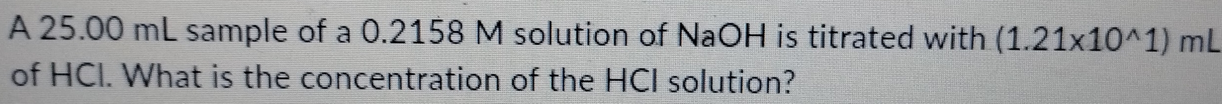 A 25.00 mL sample of a 0.2158 M solution of NaOH is titrated with (1.21* 10^(wedge)1) mL
of HCI. What is the concentration of the HCI solution?