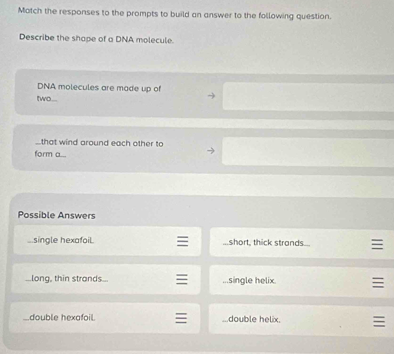 Match the responses to the prompts to build an answer to the following question.
Describe the shape of a DNA molecule.
DNA molecules are made up of
two
that wind around each other to
form a...
Possible Answers
single hexafoil. short, thick strands......long, thin strands... single helix.
double hexafoil double helix.