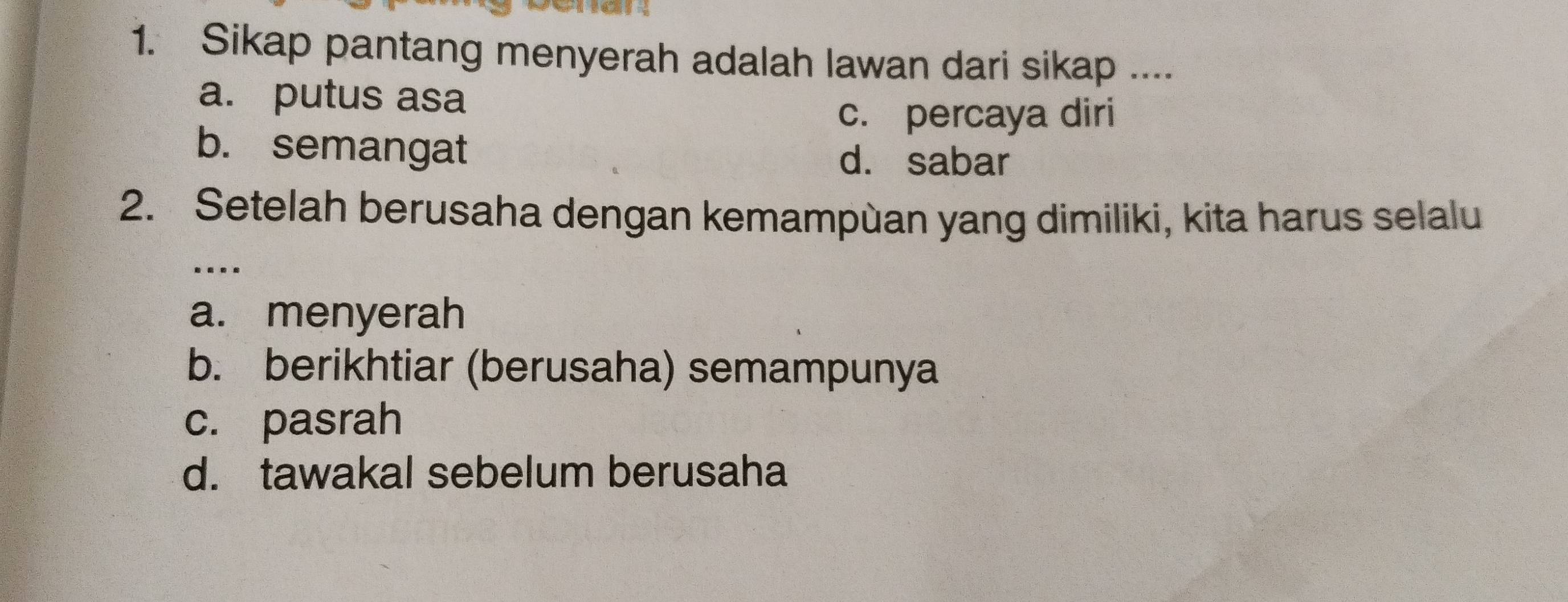 Sikap pantang menyerah adalah lawan dari sikap ....
a. putus asa
c. percaya diri
b. semangat
d. sabar
2. Setelah berusaha dengan kemampùan yang dimiliki, kita harus selalu
…
a. menyerah
b. berikhtiar (berusaha) semampunya
c. pasrah
d. tawakal sebelum berusaha