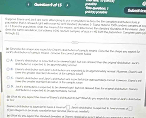 de
Question 9 of 15 This question: 1 Submit tes
point(s) possible
Suppone Dare and lack are each attempting to one a smulation to dencate the sempting dsttutoe bse a
sceultion tha is skmed rght with mean 50 and standerd smlon 5. Danw abbane 1000 candoe semples of sao
0 - S ten the seeudation, feth the maan of the maurs, and dntermnns the stundand dmiation of the maans Jark
tan  n cama conáen, tnl crâveo VII contca cucejan el cur n=45 tom the population. Complete parts (a)
Shesaughe (C)
(u) Descabn the shupe you enpec tor Dern's chstreuace of semple enins. Dencabe the shape youu enpesl fee
Jak's Gnbitatioa el camçía mauñs Chenna tn cmrs ancane tabrn
A. Dene's distrtution is expected to be skeed right, but hss simeed then the criginal distbation Jack's
Gute tatae es ençe Sal to se aspeouenaty ccea
8. Dwan's dotreution and Jark's detrtation are expected to the appronmalaly normal. Howeuer, Dann's will
tee the gunter stantees ceatnn o the cample mear
6. Dune's dctreution and Jack's dctreation are expected to be approemadaly noml. Hommaer, Duen's wnh
eue the coutee suntant tenton of the sanple meen 
D. Jack's dntnbution is expected to be skmmed right, but has skmed then the arignal distrbution. Dne's
frtetntan is aopertat 16 tn appesnetally asem
(M) Whal do you expect the mean of Dane's detrtution to be? Whal do you sxpect the meen of Jac's detritution
so tur?
Duemal's drtabation is eupected to tave à men et □ barks dstrtution is eupacted to haveí a mean e □
l ype intignes se decinals runded to two deceal places as cended )
63 Wel do you epect the standand deeation of Duener's distrtation to te tht do pn un