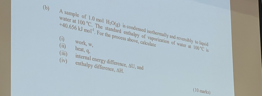 A sample of 1.0 mol H_2O(g) is condensed isothermally and reversibly to liquid 
water at 100°C The standard enthalpy of vaporization of water at
+40.656kJmol^(-1). For the process above, calculate 
(i) work, w, 
(ii) heat, q,
100°C is 
(iii) internal energy difference, AU, and 
(iv) enthalpy difference, △ H. 
(10 marks)