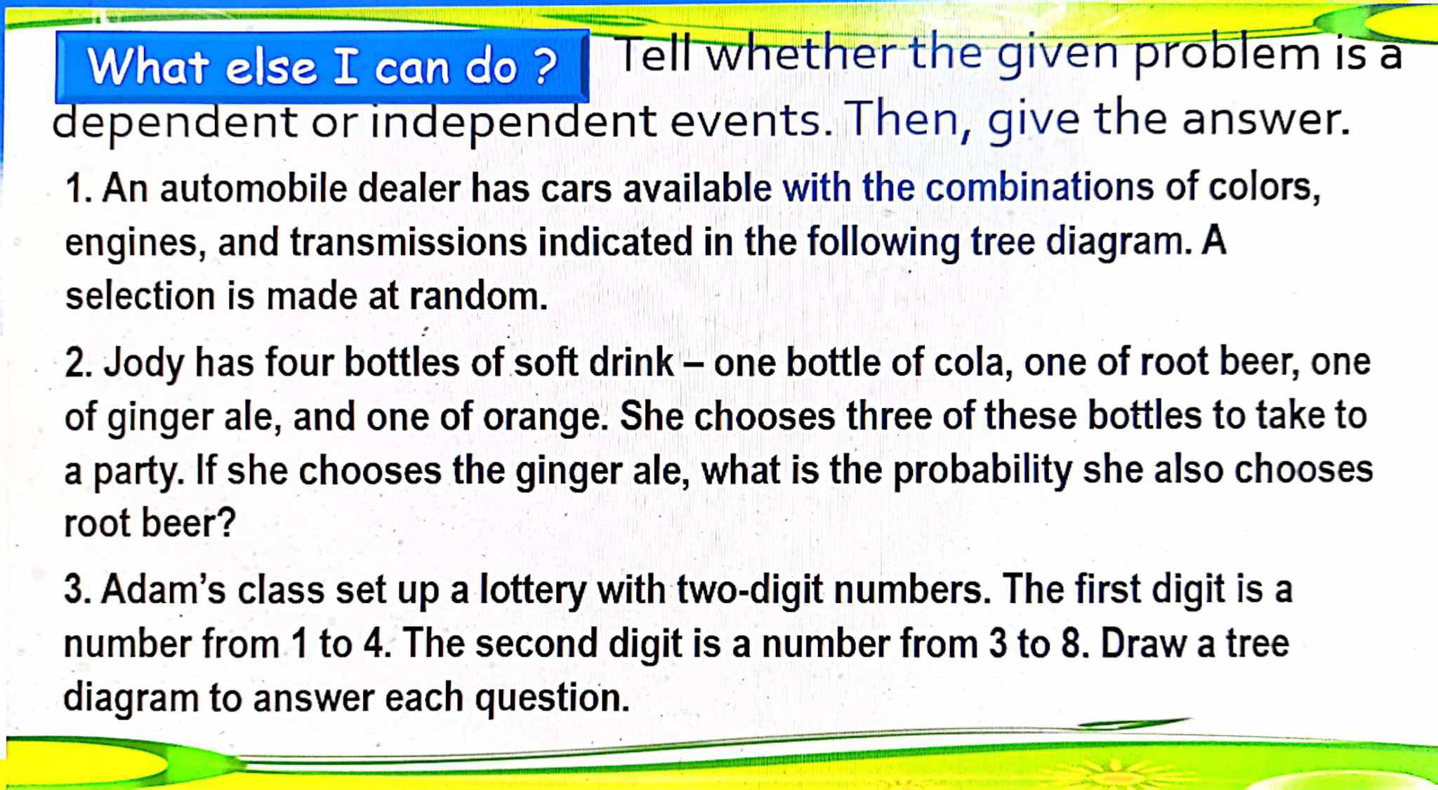 What else I can do ? Tell whether the given problem is a 
dependent or independent events. Then, give the answer. 
1. An automobile dealer has cars available with the combinations of colors, 
engines, and transmissions indicated in the following tree diagram. A 
selection is made at random. 
2. Jody has four bottles of soft drink - one bottle of cola, one of root beer, one 
of ginger ale, and one of orange. She chooses three of these bottles to take to 
a party. If she chooses the ginger ale, what is the probability she also chooses 
root beer? 
3. Adam's class set up a lottery with two-digit numbers. The first digit is a 
number from 1 to 4. The second digit is a number from 3 to 8. Draw a tree 
diagram to answer each question.