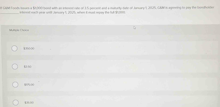 If G&M Foods issues a $1,000 bond with an interest rate of 3.5 percent and a maturity date of January 1, 2025, G&M is agreeing to pay the bondholder
_interest each year until January 1, 2025, when it must repay the full $1,000.
Multiple Choice
$350.00
$3.50
$175.00
$35.00