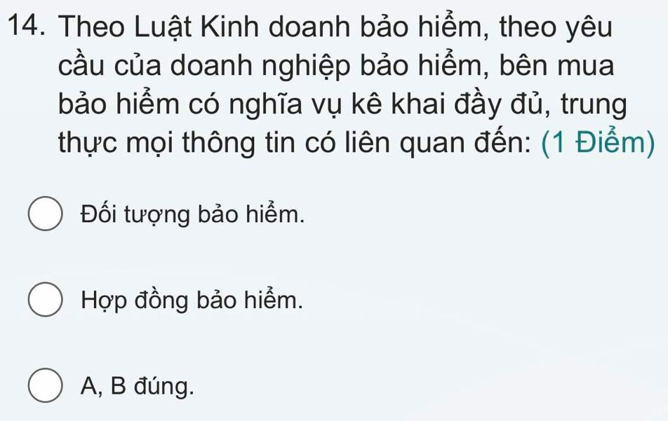 Theo Luật Kinh doanh bảo hiểm, theo yêu
cầu của doanh nghiệp bảo hiểm, bên mua
bảo hiểm có nghĩa vụ kê khai đầy đủ, trung
thực mọi thông tin có liên quan đến: (1 Điểm)
Đối tượng bảo hiểm.
Hợp đồng bảo hiểm.
A, B đúng.