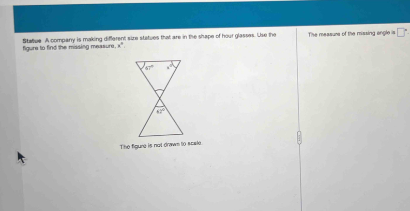 Statue A company is making different size statues that are in the shape of hour glasses. Use the The measure of the missing angle is □°
figure to find the missing measure, x°.
The figure is not drawn to scale.