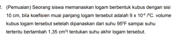 (Pemuaian) Seorang siswa memanaskan logam berbentuk kubus dengan sisi
10 cm, bila koefisien muai panjang logam tersebut adalah 9* 10^(-6)/^0C. volume 
kubus logam tersebut setelah dipanaskan dari suhu 95°F sampai suhu 
tertentu bertambah 1,35cm^3! tentukan suhu akhir logam tersebut.