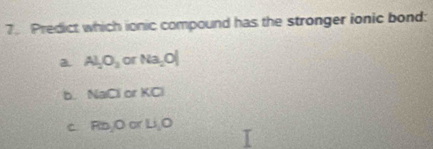 Predict which ionic compound has the stronger ionic bond:
a. Al_2O_3 or Na_2O|
b. NaCl orKCl
C a Rb, 0orLi, O