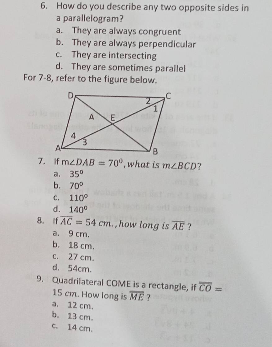 How do you describe any two opposite sides in
a parallelogram?
a. They are always congruent
b. They are always perpendicular
c. They are intersecting
d. They are sometimes parallel
For 7-8, refer to the figure below.
7. If m∠ DAB=70° , what is m∠ BCD ?
a. 35°
b. 70°
c. 110°
d. 140°
8. If overline AC=54cm , how long is overline AE ?
a. 9 cm.
b. 18 cm.
c. 27 cm.
d. 54cm.
9. Quadrilateral COME is a rectangle, if overline CO=
15 cm. How long is overline ME ?
a. 12 cm.
b. 13 cm.
c. 14 cm.