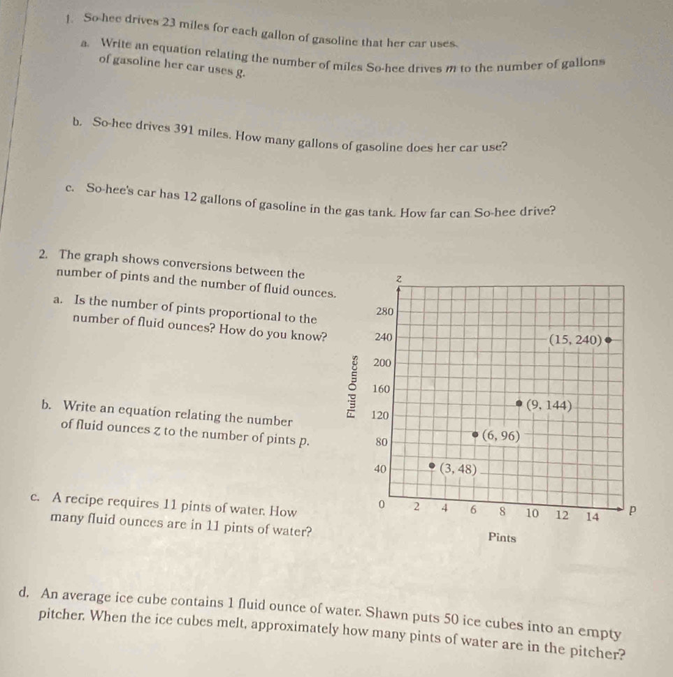 So hee drives 23 miles for each gallon of gasoline that her car uses.
a. Write an equation relating the number of miles So-hee drives m to the number of gallons
of gasoline her car uses g.
b. So-hee drives 391 miles. How many gallons of gasoline does her car use?
c. So-hee's car has 12 gallons of gasoline in the gas tank. How far can So-hee drive?
2. The graph shows conversions between the
number of pints and the number of fluid ounces
a. Is the number of pints proportional to the
number of fluid ounces? How do you know?
b. Write an equation relating the number
of fluid ounces z to the number of pints p.
c. A recipe requires 11 pints of water. How
many fluid ounces are in 11 pints of water? 
d. An average ice cube contains 1 fluid ounce of water. Shawn puts 50 ice cubes into an empty
pitcher. When the ice cubes melt, approximately how many pints of water are in the pitcher?