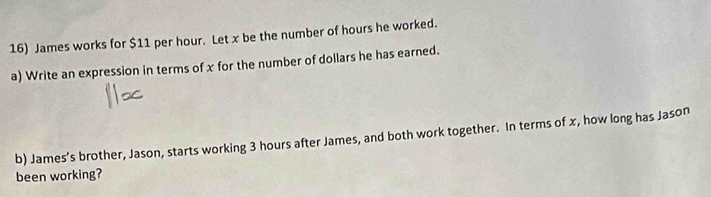 James works for $11 per hour. Let x be the number of hours he worked. 
a) Write an expression in terms of x for the number of dollars he has earned. 
b) James’s brother, Jason, starts working 3 hours after James, and both work together. In terms of x, how long has Jason 
been working?